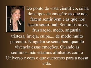 Do ponto de vista científico, só há dois tipos de emoção:  as que nos fazem sentir bem  e  as que nos fazem sentir mal . Sentimos raiva, frustração, medo, angústia,   tristeza, inveja, culpa...,   de modo muito parecido. Ninguém se sente bem quando vivencia essas emoções. Quando as sentimos, não estamos alinhados com o Universo e com o que queremos para a nossa vida.  Esther Hicks 