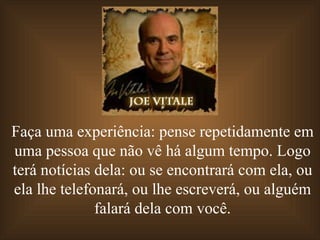 Faça uma experiência: pense repetidamente em uma pessoa que não vê há algum tempo. Logo terá notícias dela: ou se encontrará com ela, ou ela lhe telefonará, ou lhe escreverá, ou alguém falará dela com você. 