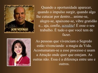 Quando a oportunidade aparecer,
                   quando o impulso surgir, quando algo
                  lhe cutucar por dentro... anime-se,
                     alegre-se, apaixone-se, vibre gratidão
                    e... aja, confie, acredite! É esse o seu
                                      acredite
                     trabalho. É tudo o que você tem de
                                      fazer.
                 As pessoas que vivenciam o Segredo
                  estão vivenciando a magia da Vida.
                Acostumaram-se a esse processo e usam
                  a Atração onde quer que estejam. As
                outras não. Essa é a diferença entre uns e
Marci Shimoff                    outros.
 