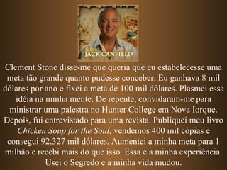 Clement Stone disse-me que queria que eu estabelecesse uma
 meta tão grande quanto pudesse conceber. Eu ganhava 8 mil
dólares por ano e fixei a meta de 100 mil dólares. Plasmei essa
   idéia na minha mente. De repente, convidaram-me para
  ministrar uma palestra no Hunter College em Nova Iorque.
Depois, fui entrevistado para uma revista. Publiquei meu livro
    Chicken Soup for the Soul, vendemos 400 mil cópias e
 consegui 92.327 mil dólares. Aumentei a minha meta para 1
milhão e recebi mais do que isso. Essa é a minha experiência.
            Usei o Segredo e a minha vida mudou.
 