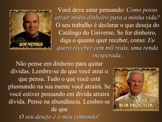Você deve estar pensando: Como posso
                  atrair muito dinheiro para a minha vida?
                   O seu trabalho é declarar o que deseja do
                    Catálogo do Universo. Se for dinheiro,
                     diga o quanto quer receber, como: Eu
                   quero receber cem mil reais, uma renda
                                 inesperada.
                                  inesperada
   Não pense em dinheiro para quitar
 dívidas. Lembre-se de que você atrai o
    que pensa. Tudo o que você está
plasmando na sua mente você atrairá. Se
você estiver pensando em dívida atrairá
dívida. Pense na abundância. Lembre-se
                 de que
    O seu desejo é o meu comando!
 