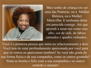 Meu sonho de criança era ser
                             uma das Panteras, ou a Mulher
                                   Biônica, ou a Mulher
                               Maravilha. E nenhuma delas
                              era parecida comigo. Até que
                              aprendi a amar-me como sou:
                                afro, cor de café, de lábios
          Lisa Nichols,
                              carnudos e quadris redondos.
           escritora.
 Você é a primeira pessoa que entra no relacionamento a dois.
 Você tem de estar profundamente apaixonada por você para
  que os outros se apaixonem também! Se você não gosta da
sua forma física e da sua companhia, como os outros gostarão?
    Sinta-se bonita e feliz com a sua companhia e os outros
                       sentirão o mesmo!
 