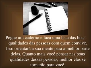 Pegue um caderno e faça uma lista das boas
  qualidades das pessoas com quem convive.
Isso orientará a sua mente para a melhor parte
   delas. Quanto mais você pensar nas boas
   qualidades dessas pessoas, melhor elas se
              tornarão para você.
 