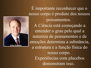 É importante reconhecer que o
               nosso corpo é produto dos nossos
                         pensamentos.
                  A Ciência está começando a
                  entender o grau pelo qual a
                 natureza de pensamentos e de
               emoções determina a substância,
John Hagelin
                a estrutura e a função física do
                          nosso corpo.
                  Experiências com placebos
                      demonstram isso.
 