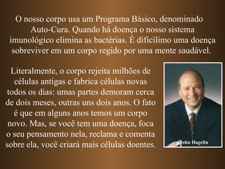 O nosso corpo usa um Programa Básico, denominado
       Auto-Cura. Quando há doença o nosso sistema
 imunológico elimina as bactérias. É dificílimo uma doença
  sobreviver em um corpo regido por uma mente saudável.

  Literalmente, o corpo rejeita milhões de
   células antigas e fabrica células novas
todos os dias: umas partes demoram cerca
de dois meses, outras uns dois anos. O fato
   é que em alguns anos temos um corpo
 novo. Mas, se você tem uma doença, foca
o seu pensamento nela, reclama e comenta
sobre ela, você criará mais células doentes.    John Hagelin
 