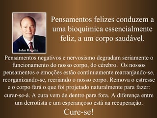 Pensamentos felizes conduzem a
                     uma bioquímica essencialmente
                       feliz, a um corpo saudável.
      John Hagelin

 Pensamentos negativos e nervosismo degradam seriamente o
    funcionamento do nosso corpo, do cérebro. Os nossos
pensamentos e emoções estão continuamente rearranjando-se,
reorganizando-se, recriando o nosso corpo. Remova o estresse
  e o corpo fará o que foi projetado naturalmente para fazer:
 curar-se-á. A cura vem de dentro para fora. A diferença entre
     um derrotista e um esperançoso está na recuperação.
                        Cure-se!
 