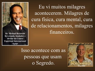 Eu vi muitos milagres
                            acontecerem. Milagres de
                           cura física, cura mental, cura
                           de relacionamentos, milagres
 Dr. Michael Beckwith               financeiros.
Reverendo, fundador e
   diretor do Centro
Espiritual Internacional
         Agape


                  Isso acontece com as
                   pessoas que usam
                       o Segredo.                Escritor
 