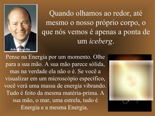 Quando olhamos ao redor, até
                  mesmo o nosso próprio corpo, o
                 que nós vemos é apenas a ponta de
                           um iceberg.
  John Hagelin

Pense na Energia por um momento. Olhe
para a sua mão. A sua mão parece sólida,
  mas na verdade ela não o é. Se você a
visualizar em um microscópio específico,
você verá uma massa de energia vibrando.
 Tudo é feito da mesma matéria-prima. A
   sua mão, o mar, uma estrela, tudo é
       Energia e a mesma Energia.
 