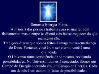 Somos a Energia-Fonte.
      A maioria das pessoas trabalha para se manter bem
fisicamente, mas o corpo as distrai e as faz se esquecer do que
                       realmente são.
 Tradições dizem que somos feitos à imagem e à semelhança
     de Deus. Portanto, você é um ser eterno, você é uma
                         divindade.
     O Universo toma consciência de si mesmo, revelando
 possibilidades. No Universo tudo está conectado. Somos um
Campo de Energia operando em um Campo de Energia. Cada
      um de nós é um campo infinito de possibilidades.
 