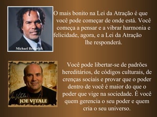 O mais bonito na Lei da Atração é que
                    você pode começar de onde está. Você
                     começa a pensar e a vibrar harmonia e
                   felicidade, agora, e a Lei da Atração
                                 lhe responderá.
Michael Beckwith



                        Você pode libertar-se de padrões
                      hereditários, de códigos culturais, de
                      crenças sociais e provar que o poder
                        dentro de você é maior do que o
                      poder que vige na sociedade. É você
                       quem gerencia o seu poder e quem
                               cria o seu universo.
 