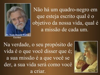 Não há um quadro-negro em
                           que esteja escrito qual é o
                         objetivo da nossa vida, qual é
                             a missão de cada um.
Dr. Neale Donald Walsh
       Escritor


Na verdade, o seu propósito de
vida é o que você disser que é;
 a sua missão é a que você se
der, a sua vida será como você
             a criar.
 