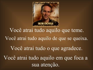 Você atrai tudo aquilo que teme.
Você atrai tudo aquilo de que se queixa.
  Você atrai tudo o que agradece.
Você atrai tudo aquilo em que foca a
             sua atenção.
 
