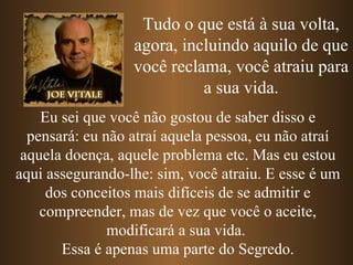 Tudo o que está à sua volta,
                  agora, incluindo aquilo de que
                  você reclama, você atraiu para
                            a sua vida.
    Eu sei que você não gostou de saber disso e
  pensará: eu não atraí aquela pessoa, eu não atraí
 aquela doença, aquele problema etc. Mas eu estou
aqui assegurando-lhe: sim, você atraiu. E esse é um
     dos conceitos mais difíceis de se admitir e
    compreender, mas de vez que você o aceite,
               modificará a sua vida.
       Essa é apenas uma parte do Segredo.
 