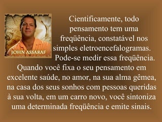 Cientificamente, todo
                    pensamento tem uma
                 freqüência, constatável nos
               simples eletroencefalogramas.
                Pode-se medir essa freqüência.
   Quando você fixa o seu pensamento em
excelente saúde, no amor, na sua alma gêmea,
na casa dos seus sonhos com pessoas queridas
à sua volta, em um carro novo, você sintoniza
 uma determinada freqüência e emite sinais.
 