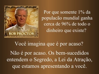 Por que somente 1% da
               populacão mundial ganha
                cerca de 96% de todo o
                 dinheiro que existe?

   Você imagina que é por acaso?
 Não é por acaso. Os bem-sucedidos
entendem o Segredo, a Lei da Atração,
  que estamos apresentando a você.
 