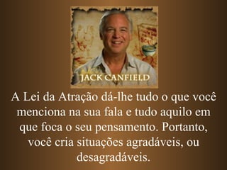 A Lei da Atração dá-lhe tudo o que você
 menciona na sua fala e tudo aquilo em
 que foca o seu pensamento. Portanto,
   você cria situações agradáveis, ou
             desagradáveis.
 