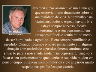 No meu curso on-line tive um aluno gay
                            que escrevia muito duramente sobre a
                            sua realidade de vida. No trabalho e na
                            vizinhança todos o espezinhavam. Ele
                                 estava sempre nervoso, focava
     Dr. Bill Harris          intensamente o seu pensamento em
     Psicoterapeuta         situações difíceis e sentia muito medo
   de ser humilhado e agredido. E era sempre humilhado e
 agredido. Quando focamos o nosso pensamento em alguma
   situação com ansiedade e passionalmente atraímos essa
 situação para a nossa vida ainda mais depressa. Ensinei-o a
focar o seu pensamento no que queria. A sua vida mudou em
pouco tempo: ninguém mais o molestou e ele angariou muito
                   respeito nas profissões que exercia.
 