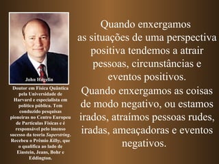 Quando enxergamos
                                 as situações de uma perspectiva
                                     positiva tendemos a atrair
                                     pessoas, circunstâncias e
       John Hagelin                      eventos positivos.
 Doutor em Física Quântica
     pela Universidade de         Quando enxergamos as coisas
  Harvard e especialista em
     política pública. Tem        de modo negativo, ou estamos
     conduzido pesquisas
pioneiras no Centro Europeu
   de Partículas Físicas e é
                                 irados, atraímos pessoas rudes,
   responsável pelo imenso
sucesso da teoria Superstring.
                                  iradas, ameaçadoras e eventos
Recebeu o Prêmio Kilby, que
     o qualifica ao lado de                 negativos.
    Einstein, Jeans, Bohr e
           Eddington.
 
