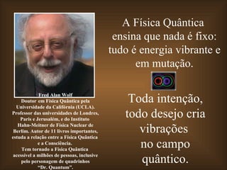 A Física Quântica
                                              ensina que nada é fixo:
                                             tudo é energia vibrante e
                                                   em mutação.

             Fred Alan Wolf
     Doutor em Física Quântica pela
  Universidade da Califórnia (UCLA).
                                                 Toda intenção,
Professor das universidades de Londres,
    Paris e Jerusalém, e do Instituto
                                                todo desejo cria
   Hahn-Meitner de Física Nuclear de
 Berlim. Autor de 11 livros importantes,
estuda a relação entre a Física Quântica
                                                   vibrações
             e a Consciência.
     Tem tornado a Física Quântica
                                                   no campo
 acessível a milhões de pessoas, inclusive
     pelo personagem de quadrinhos
             “Dr. Quantum”.
                                                   quântico.
 