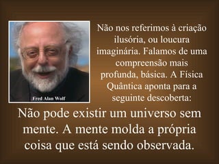 Não nos referimos à criação
                       ilusória, ou loucura
                   imaginária. Falamos de uma
                        compreensão mais
                    profunda, básica. A Física
                     Quântica aponta para a
  Fred Alan Wolf       seguinte descoberta:
Não pode existir um universo sem
 mente. A mente molda a própria
 coisa que está sendo observada.
 