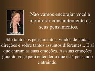 Não vamos encorajar você a
                   monitorar constantemente os
                      seus pensamentos.
    Esther Hicks


  São tantos os pensamentos, vindos de tantas
direções e sobre tantos assuntos diferentes... É aí
 que entram as suas emoções. As suas emoções
guiarão você para entender o que está pensando
                   e atraindo.
 