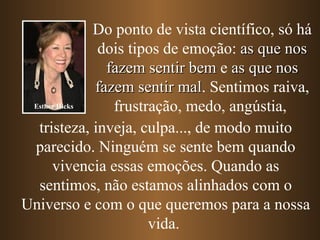 Do ponto de vista científico, só há
              dois tipos de emoção: as que nos
                fazem sentir bem e as que nos
              fazem sentir mal. Sentimos raiva,
                            mal
 Esther Hicks    frustração, medo, angústia,
  tristeza, inveja, culpa..., de modo muito
 parecido. Ninguém se sente bem quando
      vivencia essas emoções. Quando as
  sentimos, não estamos alinhados com o
Universo e com o que queremos para a nossa
                       vida.
 