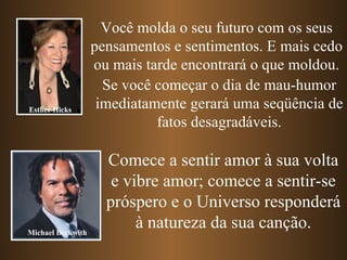 Você molda o seu futuro com os seus
                   pensamentos e sentimentos. E mais cedo
                   ou mais tarde encontrará o que moldou.
                     Se você começar o dia de mau-humor
Esther Hicks        imediatamente gerará uma seqüência de
                             fatos desagradáveis.

                     Comece a sentir amor à sua volta
                      e vibre amor; comece a sentir-se
                     próspero e o Universo responderá
Michael Beckwith
                          à natureza da sua canção.
 