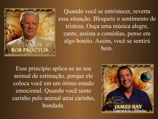 Quando você se entristecer, reverta
                  essa situação. Bloqueie o sentimento de
                     tristeza. Ouça uma música alegre,
                    cante, assista a comédias, pense em
                    algo bonito. Assim, você se sentirá
                                     bem.


  Esse princípio aplica-se ao seu
 animal de estimação, porque ele
coloca você em um ótimo estado
  emocional. Quando você sente
carinho pelo animal atrai carinho,
             bondade.
                                       Empresário e filósofo
 