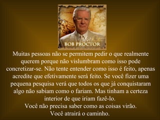 Muitas pessoas não se permitem pedir o que realmente
     querem porque não vislumbram como isso pode
concretizar-se. Não tente entender como isso é feito, apenas
  acredite que efetivamente será feito. Se você fizer uma
 pequena pesquisa verá que todos os que já conquistaram
  algo não sabiam como o fariam. Mas tinham a certeza
                interior de que iriam fazê-lo.
       Você não precisa saber como as coisas virão.
                   Você atrairá o caminho.
 