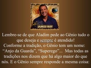 Lembre-se de que Aladim pede ao Gênio tudo o
        que deseja e sempre é atendido!
 Conforme a tradição, o Gênio tem um nome:
“Anjo da Guarda”, “Superego”... Mas todas as
 tradições nos dizem que há algo maior do que
nós. E o Gênio sempre responde a mesma coisa:
 
