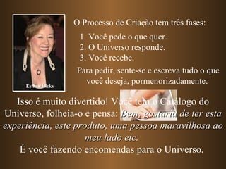O Processo de Criação tem três fases:
                     1. Você pede o que quer.
                     2. O Universo responde.
                     3. Você recebe.
                    Para pedir, sente-se e escreva tudo o que
     Esther Hicks
                       você deseja, pormenorizadamente.

   Isso é muito divertido! Você tem o Catálogo do
Universo, folheia-o e pensa: Bem, gostaria de ter esta
experiência, este produto, uma pessoa maravilhosa ao
                     meu lado etc.
    É você fazendo encomendas para o Universo.
 
