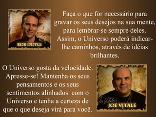 Faça o que for necessário para
                  gravar os seus desejos na sua mente,
                      para lembrar-se sempre deles.
                   Assim, o Universo poderá indicar-
                     lhe caminhos, através de idéias
                               brilhantes.
O Universo gosta da velocidade.
 Apresse-se! Mantenha os seus
    pensamentos e os seus
 sentimentos alinhados com o
 Universo e tenha a certeza de
que o que deseja virá para você.
 