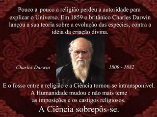 Pouco a pouco a religião perdeu a autoridade para
  explicar o Universo. Em 1859 o britânico Charles Darwin
  lançou a sua teoria sobre a evolução das espécies, contra a
                    idéia da criação divina.




     Charles Darwin                         1809 - 1882


E o fosso entre a religião e a Ciência tornou-se intransponível.
           A Humanidade mudou e não mais teme
            as imposições e os castigos religiosos.
               A Ciência sobrepôs-se.
 