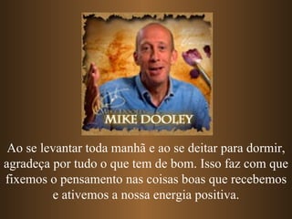 Ao se levantar toda manhã e ao se deitar para dormir,
agradeça por tudo o que tem de bom. Isso faz com que
fixemos o pensamento nas coisas boas que recebemos
         e ativemos a nossa energia positiva.
 