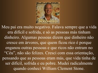 Meu pai era muito negativo. Falava sempre que a vida era difícil e sofrida, e só as pessoas más tinham dinheiro. Algumas pessoas dizem que dinheiro não cresce em árvores, que quem ficou rico é porque enganou outras pessoas e   que ricos não entram no “Céu”, não são felizes. Cresci com essa orientação, pensando que as pessoas eram más, que vida tinha de ser difícil, sofrida e eu pobre. Mudei radicalmente quando conheci William Clement Stone. 