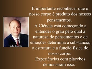 É importante reconhecer que o nosso corpo é produto dos nossos pensamentos.   A Ciência está começando a entender o grau pelo qual a natureza de pensamentos e de emoções determina a substância, a estrutura e a função física do nosso corpo.  Experiências com placebos demonstram isso.  John Hagelin 