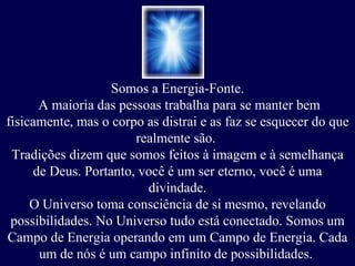 Somos a Energia-Fonte. A maioria das pessoas trabalha para se manter bem fisicamente, mas o corpo as distrai e as faz se esquecer do que realmente são.  Tradições dizem que somos feitos à imagem e à semelhança de Deus.   Portanto, você é um ser eterno, você é uma divindade. O Universo toma consciência de si mesmo, revelando possibilidades. No Universo tudo está conectado. Somos um Campo de Energia operando em um Campo de Energia. Cada um de nós é um campo infinito de possibilidades.  