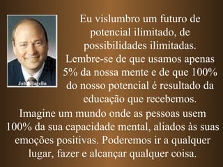 John Hagelin Eu vislumbro um futuro de potencial ilimitado, de possibilidades ilimitadas. Lembre-se de que usamos apenas 5% da nossa mente e de que 100% do nosso potencial é resultado da educação que recebemos. Imagine um mundo onde as pessoas usem 100% da sua capacidade mental, aliados às suas emoções positivas. Poderemos ir a qualquer lugar, fazer e alcançar qualquer coisa. 