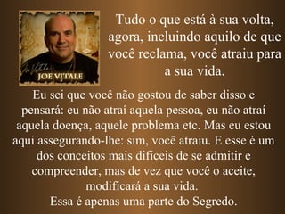 Tudo o que está à sua volta, agora, incluindo aquilo de que você reclama, você atraiu para a sua vida. Eu sei que você não gostou de saber disso e pensará: eu não atraí aquela pessoa, eu não atraí aquela doença, aquele problema etc. Mas eu estou aqui assegurando-lhe: sim, você atraiu. E esse é um dos conceitos mais difíceis de se admitir e compreender, mas de vez que você o aceite, modificará a sua vida.  Essa é apenas uma parte do Segredo. 
