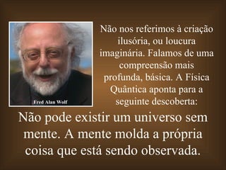Não pode existir um universo sem mente. A mente molda a própria coisa que está sendo observada. Não nos referimos à criação ilusória, ou loucura imaginária. Falamos de uma compreensão mais profunda, básica. A Física Quântica aponta para a seguinte descoberta: Fred Alan Wolf 