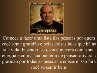 Comece a fazer uma lista das pessoas por quem você sente gratidão e pelas coisas boas que há na sua vida. Fazendo isso, você mexerá com a sua energia e com a sua maneira de pensar: ativará a gratidão por todas as pessoas e coisas e isso fará você se sentir bem. 