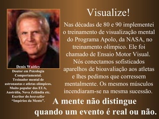 Nas décadas de 80 e 90 implementei o treinamento de visualização mental  do Programa Apolo, da NASA, no treinamento olímpico. Ele foi chamado de Ensaio Motor Visual.  Nós conectamos sofisticados aparelhos de bioavaliação aos atletas e lhes pedimos que corressem mentalmente. Os mesmos músculos incendiaram-se na mesma sucessão.  Denis Waitley Doutor em Psicologia Comportamental. Treinador mental de astronautas e atletas olímpicos. Muito popular dos EUA, Austrália, Nova Zelândia etc. Escritor do  best-seller “ Impérios da Mente”. Visualize! A mente não distingue  quando um evento é real ou não. 