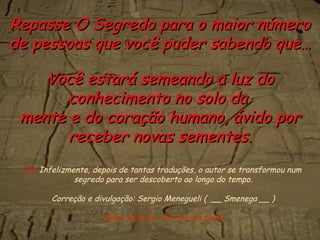 Repasse O Segredo para o maior número
de pessoas que você puder sabendo que…

    Você estará semeando a luz do
       conhecimento no solo da
 mente e do coração humano, ávido por
       receber novas sementes.
 PS. Infelizmente, depois de tantas traduções, o autor se transformou num
              segredo para ser descoberto ao longo do tempo.

       Correção e divulgação: Sergio Menegueli ( __ Smenega __ )

                     Fundo musical: The Secret (wav)
 
