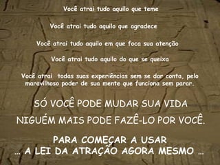Você atrai tudo aquilo que teme

          Você atrai tudo aquilo que agradece

     Você atrai tudo aquilo em que foca sua atenção

          Você atrai tudo aquilo do que se queixa

 Você atrai todas suas experiências sem se dar conta, pelo
  maravilhoso poder de sua mente que funciona sem parar.


    SÓ VOCÊ PODE MUDAR SUA VIDA
NIGUÉM MAIS PODE FAZÊ-LO POR VOCÊ.

        PARA COMEÇAR A USAR
… A LEI DA ATRAÇÃO AGORA MESMO …                              
 