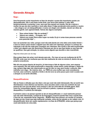 Gerando Atração
Negs -

Uma ferramenta muito importante na fase de atração e quase tão importante quanto um
desqualificador. Ele é uma frase muito forte, que serve para abaixar o valor dela
temporariamente e aumentar o seu, sem que isso pareça um insulto. Ele dá a notícia à
mulher de que ela não é perfeita e você sabe disso. É algo ponderado entre positivo e neutro
– não chega a ser um desqualificador, é como um elogio com desdém, devem ser ditos de
maneira gentil, sem agressividade. Vamos dar alguns exemplos:

   •     “Que unhas lindas ! São de verdade?”
   •     “Adorei seu cabelo ... É tingido, né?”
   •     “Adorei sua roupa! Deve estar super na moda. Eu já vi umas duas pessoas usando
         uma parecida hoje”...

Isso vai aumentar seu valor, porque você não está dando em cima dela como todos fariam –
e isso te coloca como neutro e alguém que não está com interesse, porque é o começo da
interação e ela não fez nada para conseguir seu interesse. Ela é linda e não está acostumada
a falar com alguém que não demonstre interesse por ela ou que faça testes ou que faça ela
se qualificar, isso gera atração, te coloca como alguém que escolhe e não é escolhido.

Algumas dicas para uso do neg:

Eles podem fazer ela achar você demais para ela... Por isso só use em mulheres de ALTO
VALOR, evite usar em mulheres que não são realmente de nota no mínimo 8, dentro de sua
própria consciência.

Não dê uma pausa depois de lançá-lo, já interrompa e fale de alguma coisa, sem esperar
uma resposta. Ela não está acostumada a responder coisas assim, pode estragar o efeito do
neg, sempre diga algo não relacionado ao que foi dito no neg, para mudar o assunto. Não
metralhe com negs... No máximo dois , ou TRÊS em uma mulher que você consideraria
incrível, caso contrario, explode o limite e ela de novo se acha pouco para você e acaba com
a atração ou se sente ofendida.


Desqualificadores

São as frases e atitudes que vão dizer a ela que você não está interessado. Ela vai sentir seu
desinteresse e isso elimina sua barreira, seus escudos caem e isso (ao contrário do que
parece) faz com que ela deixe você começar a dar em cima dela de verdade agora. Será
como ter conquistado alguém, você se tornará o prêmio, a pessoa que qualifica e
desqualifica, é o prêmio da interação.

A primeira coisa a se pensar quando se dá um desqualificador, é: você realmente parecer
que não está interessado. Lembre-se da linguagem corporal quando fizer isso e ajuste bem
o tom de voz, expressão facial. Segundo... NUNCA faça isso parecer um insulto ou reclame
de algo em seu corpo que seja realmente verdade, como ela ser peluda ou ter cabelo ruim. O
desqualificador deve ser usado rapidamente e na fase de ATRAÇÃO, antes que pareça que
você está dando em cima dela.
 