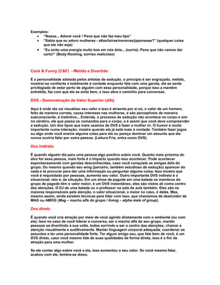 Exemplos:
   • “Nossa... Adorei você ! Pena que não faz meu tipo”
   • “Sabia que eu adoro mulheres - altas/loiras/morenas/japonesas?” (qualquer coisa
      que ela não seja)
   • “Eu sinto uma energia muito boa em nós dois... (sorria). Pena que não vamos dar
      certo!” (Body Rocking, sorriso malicioso)



Cock & Funny (C&F) - Metido e Divertido

É a personalidade adotada pelos artistas de sedução, o princípio é ser engraçado, metido,
mostrar-se confiante e totalmente à vontade enquanto fala com uma garota, ela se sente
privilegiada de estar perto de alguém com essa personalidade, porque isso a mantém
entretida, faz com que ela se sinta bem, e isso abre o caminho para conversas.

DVS - Demonstração de Valor Superior (alfa)

Aqui é onde ela vai visualizar seu valor e isso é atraente por si só, o valor de um homem,
feito de maneira correta, causa interesse nas mulheres, e são perceptíveis de maneira
subconsciente, é instintivo... Entenda, o processo de sedução não acontece no corpo e sim
no cérebro, ele que passa os comandos para o corpo, e é assim que você deve compreender
a sedução. Um dos tipos que mais usamos de DVS é fazer a mulher rir. O humor é muito
importante numa interação, mostra quando ela já está mais à vontade. Também fazer jogos
ou algo onde você ensine alguma coisa para ela ou pareça dominar um assunto que ela
nunca ouviria falar por outra pessoa. (Leitura Fria, entra como DVS).

Dvs indireto

É quando alguém diz para uma pessoa algo positivo sobre você. Quanto mais próxima do
alvo for essa pessoa, mais forte é o impacto quando isso acontecer. Pode acontecer
espontaneamente com garotas desconhecidas, caso você conquiste as amigas dela do
grupo. Ou mesmo quando seu wing (parceiro, também estudioso de sedução) aparecer do
nada e te procurar para dar uma informação ou perguntar alguma coisa. Isso mostra que
você é requisitado por pessoas, aumenta seu valor. Outro importante DVS indireto é o
situacional, isto é, da situação. Em um show de pagode em uma balada os membros do
grupo de pagode têm o valor maior, é um DVS instantâneo, eles são vistos ali como centro
das atenções. O DJ de uma balada ou o professor na sala de aula também. Eles são os
maiores responsáveis pela atenção, o valor situacional, o maior no caso, é deles. Mas,
mesmo assim, ainda existem técnicas para lidar com isso, que chamamos de destruidor de
MAG ou AMOG (Mag – macho alfa do grupo / Amog – alpha male of group).

Dvs direto

É quando você cria atração por meio de você agindo diretamente com o ambiente (ou com
ela). Isso no caso de você liderar a conversa, ser o macho alfa do seu grupo, manter
pessoas se divertindo à sua volta, todos sorrindo e ser o centro das atenções, chamar a
atenção visualmente e auditivamente. Manter linguagem corporal adequada, coordenar os
assuntos e ter uma personalidade forte. Ter algum amigo seu, que fale bem de você, é um
DVS direto, caso você mesmo fale de suas qualidades de forma direta, isso é o fim da
atração para uma mulher.

Se ele contar algo sobre você a ela, isso aumentou o seu valor. Se você mesmo falar,
acabou com ele, lembre-se disso.
 