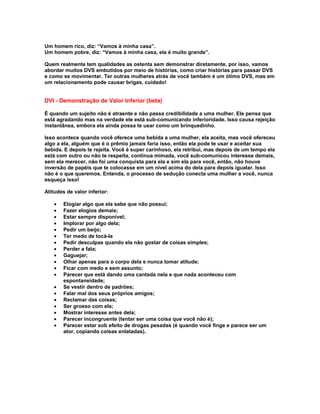 Um homem rico, diz: “Vamos à minha casa”.
Um homem pobre, diz: “Vamos à minha casa, ela é muito grande”.

Quem realmente tem qualidades as ostenta sem demonstrar diretamente, por isso, vamos
abordar muitos DVS embutidos por meio de histórias, como criar histórias para passar DVS
e como se movimentar. Ter outras mulheres atrás de você também é um ótimo DVS, mas em
um relacionamento pode causar brigas, cuidado!


DVI - Demonstração de Valor Inferior (beta)

É quando um sujeito não é atraente e não passa credibilidade a uma mulher. Ele pensa que
está agradando mas na verdade ele está sub-comunicando inferioridade. Isso causa rejeição
instantânea, embora ela ainda possa te usar como um brinquedinho.

Isso acontece quando você oferece uma bebida a uma mulher, ela aceita, mas você ofereceu
algo a ela, alguém que é o prêmio jamais faria isso, então ela pode te usar e aceitar sua
bebida. E depois te rejeita. Você é super carinhoso, ela retribui, mas depois de um tempo ela
está com outro ou não te respeita, continua mimada, você sub-comunicou interesse demais,
sem ela merecer, não foi uma conquista para ela e sim ela para você, então, não houve
inversão de papéis que te colocasse em um nível acima do dela para depois igualar. Isso
não é o que queremos. Entenda, o processo de sedução conecta uma mulher a você, nunca
esqueça isso!

Atitudes de valor inferior:

   •   Elogiar algo que ela sabe que não possui;
   •   Fazer elogios demais;
   •   Estar sempre disponível;
   •   Implorar por algo dela;
   •   Pedir um beijo;
   •   Ter medo de tocá-la
   •   Pedir desculpas quando ela não gostar de coisas simples;
   •   Perder a fala;
   •   Gaguejar;
   •   Olhar apenas para o corpo dela e nunca tomar atitude;
   •   Ficar com medo e sem assunto;
   •   Parecer que está dando uma cantada nela e que nada aconteceu com
       espontaneidade;
   •   Se vestir dentro de padrões;
   •   Falar mal dos seus próprios amigos;
   •   Reclamar das coisas;
   •   Ser grosso com ela;
   •   Mostrar interesse antes dela;
   •   Parecer incongruente (tentar ser uma coisa que você não é);
   •   Parecer estar sob efeito de drogas pesadas (é quando você finge e parece ser um
       ator, copiando coisas enlatadas).
 