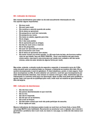 IDI - indicador de interesse

São nossos termômetros para saber se ela está sexualmente interessada em nós.
Vou apontar alguns importantes:

   •   Ela toca você;
   •   Ela sorri para você;
   •   Ela continua o assunto quando ele acaba;
   •   Ela te deixa se aproximar;
   •   Ela pergunta se você tem namorada;
   •   Ela pergunta seu nome;
   •   Ela mexe no cabelo, jogando para trás;
   •   Ela te elogia;
   •   Ela ri das suas piadas;
   •   Ela te apresenta para as amigas;
   •   Ela fala de você como o maioral;
   •   Ela te faz perguntas;
   •   Ela quer ser aprovada por você;
   •   Ela se locomove com você;
   •   Ela te deixa se aproximar sem relutar;
   •   Ela sente ciúmes (na minha opinião, é o IDI mais forte da lista, ele funciona melhor
       visto do que falado, faça ela VER E SENTIR... Ouvir uma história não gera tanto
       ciúme assim, mas essa é uma arma para ser usada com cuidado e ela não sente
       ciúmes, antes de estar atraída de alguma forma por você).



Mas antes, entenda, a atração muda de segundo a segundo, é necessário cerca de 3 IDIs
antes de partir para um possível beijo ou começar a realmente se mostrar afim dela. Ela se
sentirá recompensada e você irá agradecer. É mais trabalhoso, porém, é mais seguro. Você
deve recompensar os IDIs. É como adestrar um cachorro: você tem que recompensá-la por
estar demonstrando interesse, mas sempre no mesmo nível que o dela, mostrando que ser
interessada é o caminho certo para sua aprovação. Após os IDIs você parte para qualificar a
garota, fazer com que ela se qualifique para você, onde você vai mostrar-se genuinamente
afim de beijá-la.


IDD - indicador de desinteresse

   •   Ela não toca você;
   •   Ela parece desinteressada no que você diz;
   •   Ela se vira;
   •   Ela não te responde;
   •   Ela diz que vai ao banheiro;
   •   Ela cruza os braços;
   •   Ela fala sobre coisas que você não pode participar do assunto;
   •   Ela te rejeita em tudo.

Mesmo indicadores de interesse podem mudar se você tiver um frame forte, e bons DVS,
mas exige MUITO mais habilidade. Recomendo se acostumar com a rejeição, ela é natural e
geralmente o problema não é com você, às vezes é o seu jogo, ou então ela não estava num
bom dia!
 