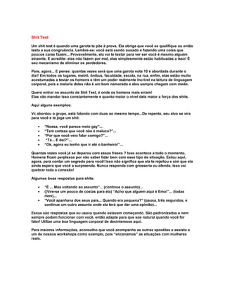 Shit Test

Um shit test é quando uma garota te põe à prova. Ela obriga que você se qualifique ou então
testa a sua congruência. Lembre-se: você está sendo ousado e fazendo uma coisa que
poucos caras fazem... Provavelmente, ela vai te testar para ver ser você é mesmo alguém
atraente. E acredite: elas não fazem por mal, elas simplesmente estão habituadas a isso! É
seu mecanismo de eliminar os perdedores.

Pare, agora... E pense: quantas vezes será que uma garota nota 10 é abordada durante o
dia? Em todos os lugares, metrô, ônibus, faculdade, escola, na rua, enfim, elas estão muito
acostumadas a testar os homens e têm um poder realmente incrível na leitura de linguagem
corporal, pois a maioria deles não é um bom namorado e eles sempre chegam com medo.

Quero entrar no assunto de Shit Test, é onde os homens mais erram!
Elas vão mandar isso constantemente e quanto maior o nível dela maior a força dos shits.

Aqui alguns exemplos:

Vc abordou o grupo, está falando com duas ao mesmo tempo...De repente, seu alvo se vira
para você e te joga um shit:

   •   “Nossa, você parece meio gay”...
   •   “Tem certeza que você não é maluco?”...
   •   “Por que você veio falar comigo?”...
   •    “Tá... E daí?”...
   •   “Ok, agora eu tenho que ir até o banheiro!”...

Quantas vezes você já se deparou com essas frases ? Isso acontece a todo o momento.
Homens ficam perplexos por não saber lidar bem com esse tipo de situação. Estou aqui,
agora, para contar um segredo para você! Isso não significa que ela te rejeitou e sim que ela
ainda espera que você a surpreenda. Nunca responda com grosseria ou ofenda. Isso vai
quebrar toda a conexão!

Algumas boas respostas para shits:

   •   “É ... Mas voltando ao assunto”... (continue o assunto)...
   •   ((Vire-se um pouco de costas para ela) “Acho que alguém aqui é Emo!”... (todas
       riem)...
   •   “Você apanhava dos seus pais... Quando era pequena?” (pausa, três segundos, e
       continue um outro assunto onde ela terá que dar uma opinião)...

Essas são respostas que eu usava quando estavam começando. São padronizadas e nem
sempre podem funcionar com você, então adapte para que soe natural quando você for
falar! Utilize uma boa linguagem corporal de desinteresse aqui.

Para maiores informações, aconselho que você acompanhe as outras apostilas e assista a
um de nossos workshops como exemplo, pois “encenamos” as situações com mulheres
reais.
 