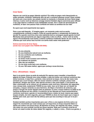 Inner Game

Alguma vez você já se pegou falando sozinho? Ou então se pegou meio desanimado ou
super animado, confiante, totalmente afim de sair e conhecer pessoas novas? Esse contato
de você com a sua mente, seu estado mental no momento, é chamado de Inner Game (jogo
interno), é como você se relaciona consigo mesmo! Existem alguns exercícios para reforçar
o seu jogo interno e melhorar suas habilidades sociais, tirar o medo de aproximação de
mulheres, te fazer uma pessoa mais confiante em todos os sentidos da sua vida!

Eu quero que você experimente isso agora:

Pare o que está fazendo... E imagine agora, um momento onde você se sentiu
completamente confiante e seguro. Pode ser quando ganhou o campeonato de futebol da
escola! Ou quando você tirou uma nota realmente boa ou conseguiu aquela garota incrível!
Mantenha esse pensamento por alguns segundos e abra os olhos... Como você se sente
agora? Provavelmente você sentiu a mesma confiança irradiando dentro do seu corpo. E eu
entendo que você achou isso incrível e se sentiu duas vezes mais poderoso!

Outros exercícios de Inner Game
(anote isso num papel e leia TODOS OS DIAS):


   •   Eu sou atraente.
   •   Eu sou totalmente natural com as mulheres.
   •   Eu sou confiante com mulheres.
   •   Eu sou gostoso.
   •   Eu tenho muito sucesso com mulheres.
   •   As mulheres me querem.
   •   Elas não me resistem.
   •   Eu me sinto muito bem com mulheres.
   •   Eu sou 100 vezes melhor, agora que conheço novas técnicas.


Kino - (Kinesthesic - toque)

Aqui é um ponto chave na parte da sedução! Eu apenas quero ressaltar a importância
gigante do toque. Entenda uma coisa simples: a pele da mulher, por motivos evolutivos dos
seres humanos, é mais fina e, portanto, mais sensível ao toque, cerca de dez vezes mais
sensível que a sua! O toque, além de causar extremo conforto e atração, possui mais
benefícios. Amigos não tocam, eles apenas sorriem e são caras legais, a sua postura de
líder e dominador vai te colocar em um patamar onde você toca, levemente, por segundos,
mas o tempo todo, exatamente TODOS ao seu redor. Isso vai te fazer ser um doador de
emoções, o toque é atraente ao sexo feminino, ele libera o hormônio de ocitocina, que
possui a função de causar ligação entre as pessoas. É como o toque materno no bebê ou os
carinhos da fêmea em seu macho. A ocitocina vai ser liberada em níveis extraordinários
conforme você tocar a garota e é recomendável tocar a todos do local, mesmo que sejam
toques simples, de meio segundo, para que TODOS os alvos do local vejam que o toque é
familiar para você, que você não faz esforço para que isso aconteça e isso por si só já é
atraente.

Existem também pontos importantes para usar o Kino e uma espécie de linha certa a se
seguir! Eu recomendo que você comece por um toque leve no braço enquanto falam ou
aperte seu ombro com pouca força, dê tapinhas no braço. Em seguida nas mãos, o toque
nas mãos cria uma conexão incrível em sexos opostos. Note que o primeiro sinal de se
tornar um casal é andar de mãos dadas! Em seguida, o cabelo, a nuca... Cheire sua garota, o
 